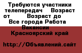 Требуются участники телепередач. › Возраст от ­ 18 › Возраст до ­ 60 - Все города Работа » Вакансии   . Красноярский край